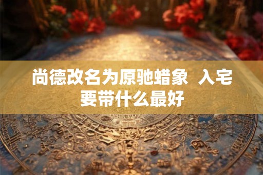 尚德改名为原驰蜡象 入宅要带什么最好 尚德改名为原驰蜡象 入宅要带什么最好