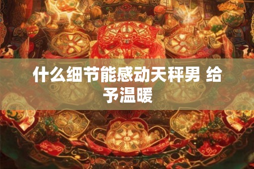 什么细节能感动天秤男 给予温暖 什么细节能感动天秤男 给予温暖