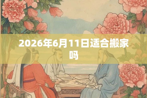 2026年6月11日适合搬家吗 2026年6月11日适合搬家吗