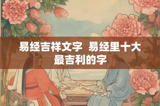 易经吉祥文字 易经里十大最吉利的字 易经吉祥文字 易经里十大最吉利的字