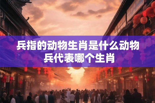 兵指的动物生肖是什么动物 兵代表哪个生肖
