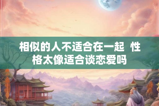 相似的人不适合在一起  性格太像适合谈恋爱吗