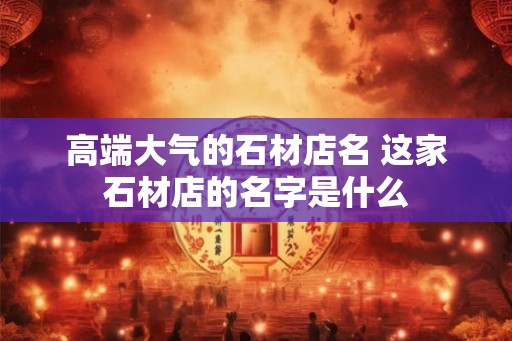 高端大气的石材店名 这家石材店的名字是什么