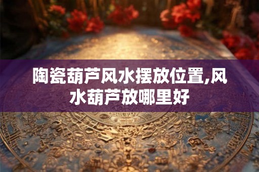 陶瓷葫芦风水摆放位置,风水葫芦放哪里好 陶瓷葫芦风水摆放位置,风水葫芦放哪里好