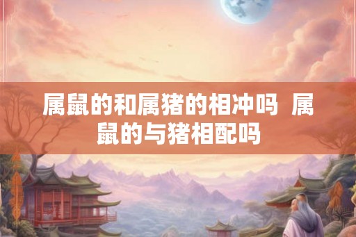 属鼠的和属猪的相冲吗  属鼠的与猪相配吗