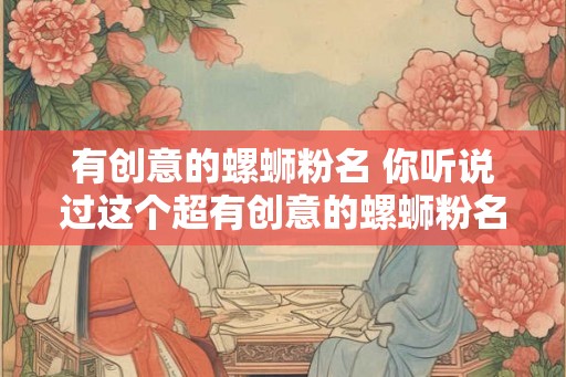 有创意的螺蛳粉名 你听说过这个超有创意的螺蛳粉名吗