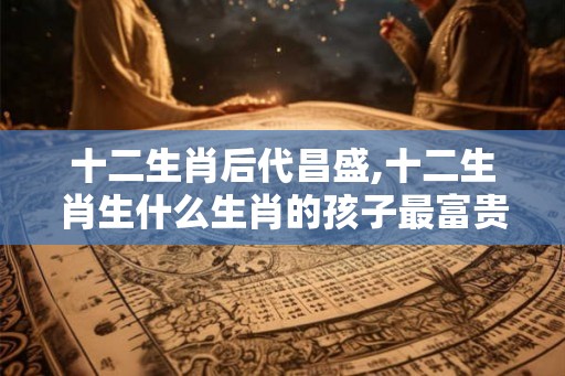 十二生肖后代昌盛,十二生肖生什么生肖的孩子最富贵
