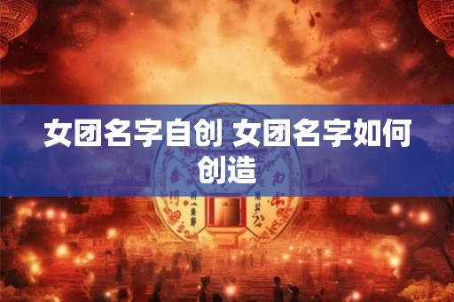 女团名字自创 女团名字如何创造 女团名字自创 女团名字如何创造