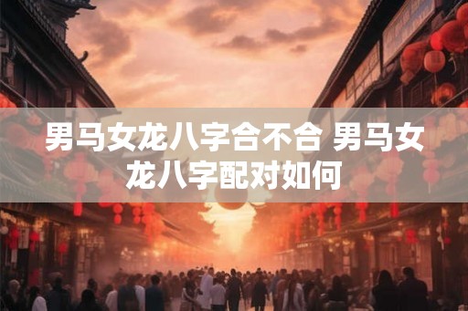 男马女龙八字合不合 男马女龙八字配对如何