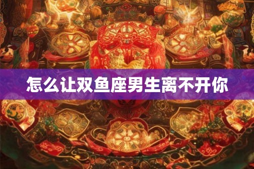 怎么让双鱼座男生离不开你