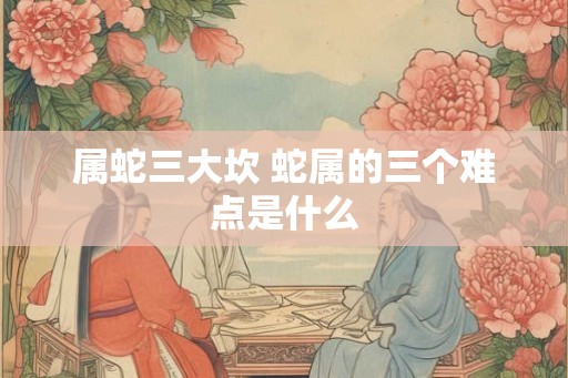 属蛇三大坎 蛇属的三个难点是什么