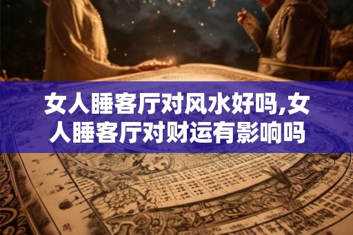 女人睡客厅对风水好吗,女人睡客厅对财运有影响吗