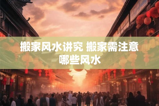 搬家风水讲究 搬家需注意哪些风水