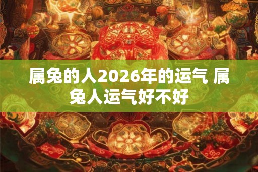 属兔的人2026年的运气 属兔人运气好不好