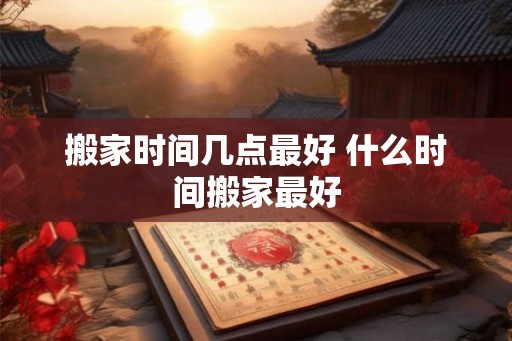 搬家时间几点最好 什么时间搬家最好