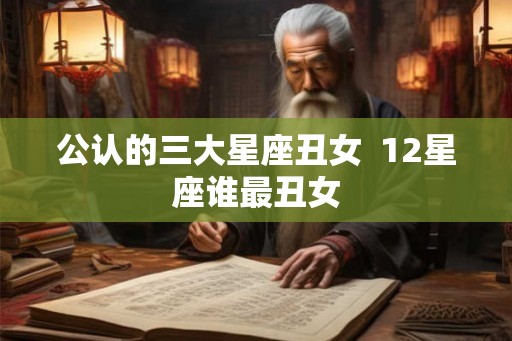 公认的三大星座丑女 12星座谁最丑女 公认的三大星座丑女 12星座谁最丑女
