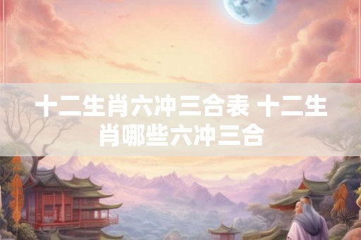 十二生肖六冲三合表 十二生肖哪些六冲三合