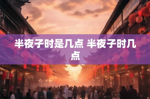 半夜子时是几点 半夜子时几点
