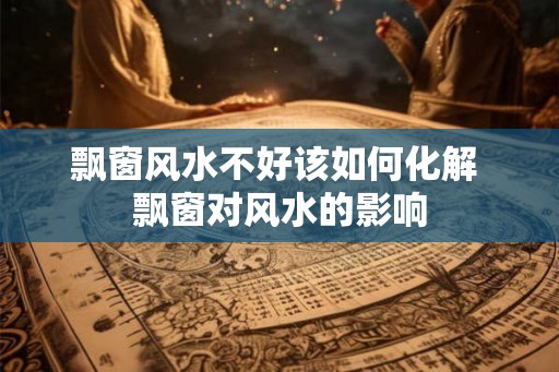 飘窗风水不好该如何化解 飘窗对风水的影响