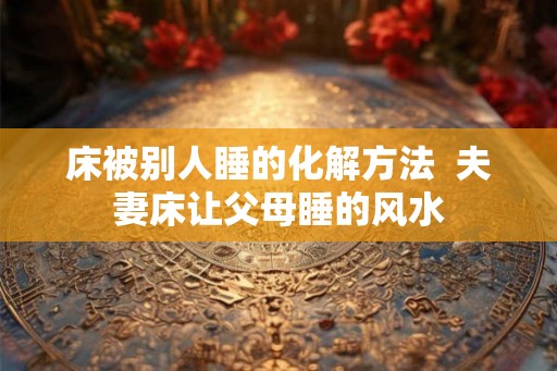 床被别人睡的化解方法  夫妻床让父母睡的风水