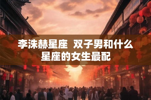 李洙赫星座 双子男和什么星座的女生最配 李洙赫星座 双子男和什么星座的女生最配