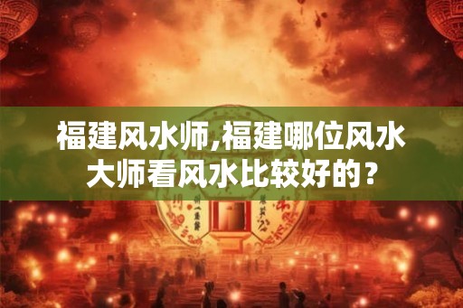 福建风水师,福建哪位风水大师看风水比较好的？