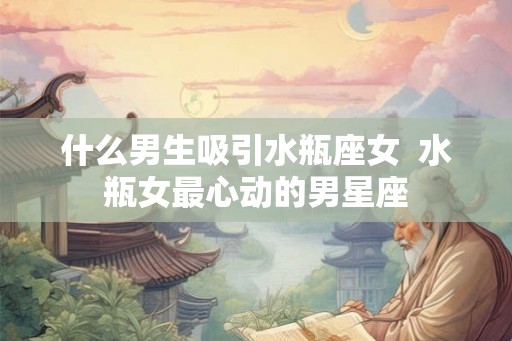 什么男生吸引水瓶座女 水瓶女最心动的男星座 什么男生吸引水瓶座女 水瓶女最心动的男星座