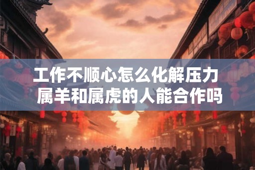 工作不顺心怎么化解压力  属羊和属虎的人能合作吗