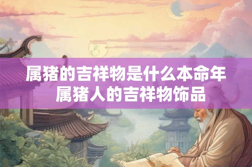 属猪的吉祥物是什么本命年 属猪人的吉祥物饰品 属猪的吉祥物是什么本命年 属猪人的吉祥物饰品