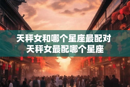 天秤女和哪个星座最配对 天秤女最配哪个星座