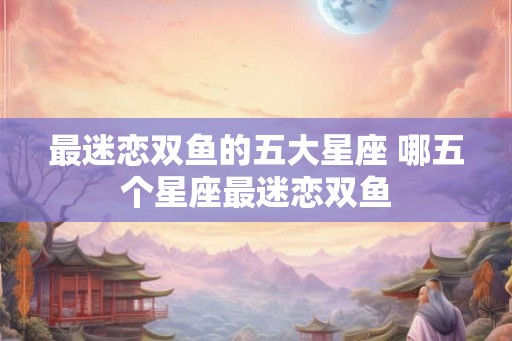 最迷恋双鱼的五大星座 哪五个星座最迷恋双鱼