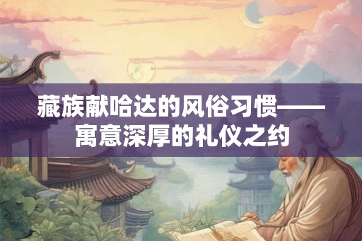 藏族献哈达的风俗习惯——寓意深厚的礼仪之约 藏族献哈达的风俗习惯——寓意深厚的礼仪之约