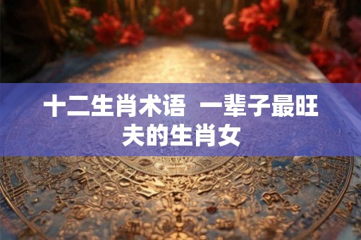 十二生肖术语  一辈子最旺夫的生肖女