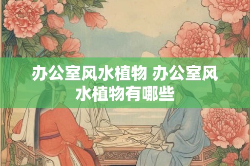 办公室风水植物 办公室风水植物有哪些
