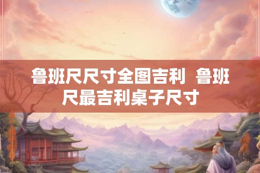 鲁班尺尺寸全图吉利  鲁班尺最吉利桌子尺寸