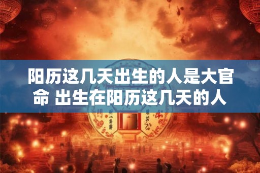 阳历这几天出生的人是大官命 出生在阳历这几天的人命大官
