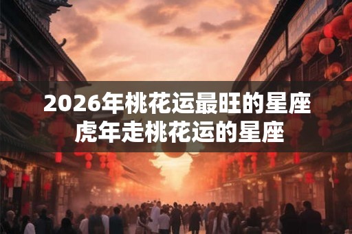 2026年桃花运最旺的星座 虎年走桃花运的星座