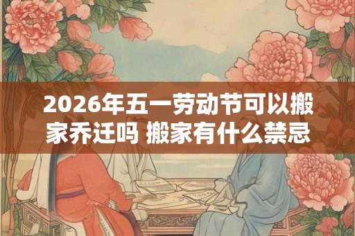 2026年五一劳动节可以搬家乔迁吗 搬家有什么禁忌