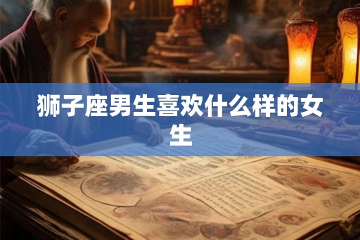 狮子座男生喜欢什么样的女生 狮子座男生喜欢什么样的女生