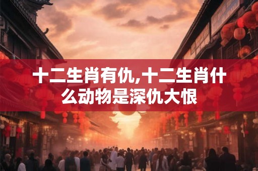 十二生肖有仇,十二生肖什么动物是深仇大恨