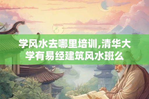 学风水去哪里培训,清华大学有易经建筑风水班么