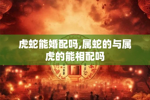 虎蛇能婚配吗,属蛇的与属虎的能相配吗 虎蛇能婚配吗,属蛇的与属虎的能相配吗