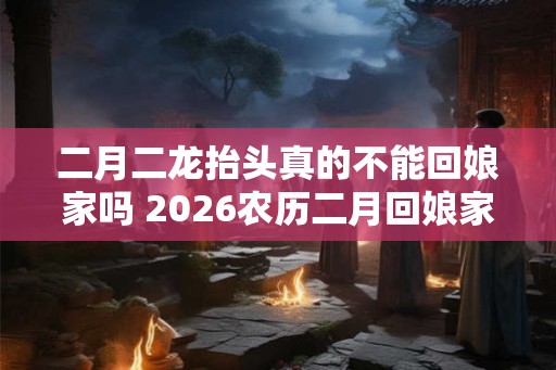 二月二龙抬头真的不能回娘家吗 2026农历二月回娘家好吗