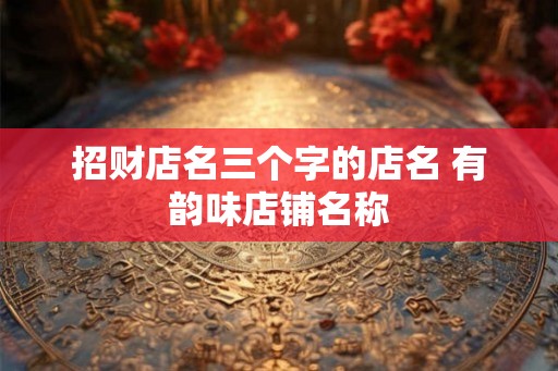 招财店名三个字的店名 有韵味店铺名称