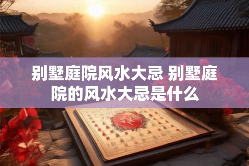 别墅庭院风水大忌 别墅庭院的风水大忌是什么 别墅庭院风水大忌 别墅庭院的风水大忌是什么