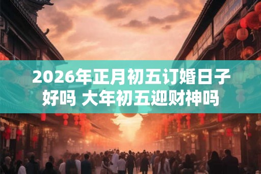 2026年正月初五订婚日子好吗 大年初五迎财神吗 2026年正月初五订婚日子好吗 大年初五迎财神吗