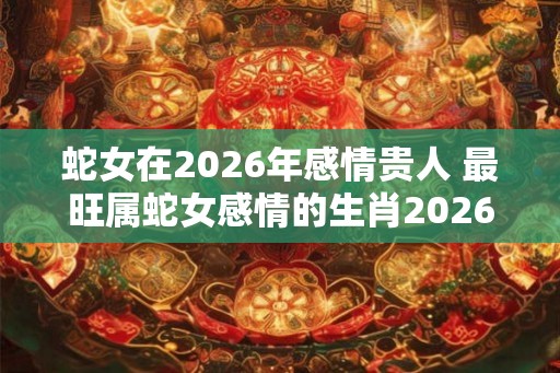 蛇女在2026年感情贵人 最旺属蛇女感情的生肖2026