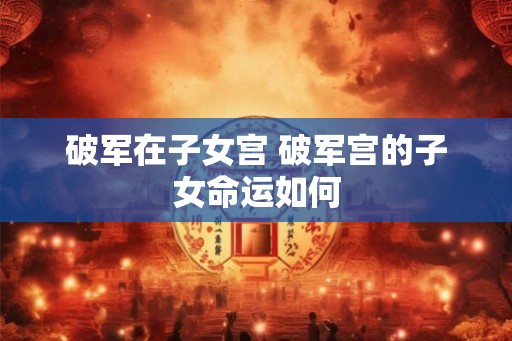 破军在子女宫 破军宫的子女命运如何