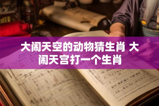 大闹天空的动物猜生肖 大闹天宫打一个生肖 大闹天空的动物猜生肖 大闹天宫打一个生肖