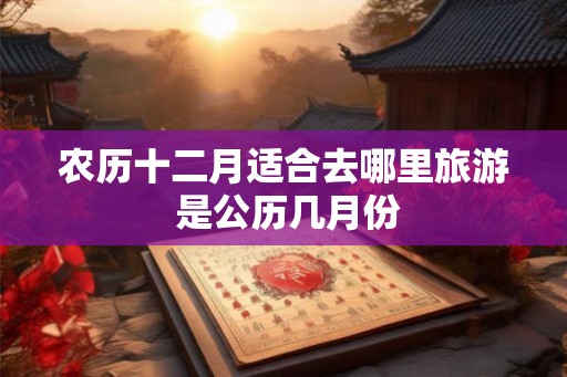 农历十二月适合去哪里旅游 是公历几月份